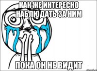 как же интересно наблюдать за ним пока он не видит