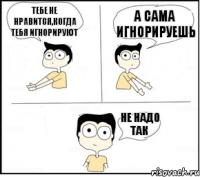 Тебе не нравится,когда тебя игнорируют А сама игнорируешь Не надо так