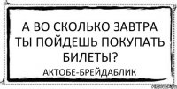 а во сколько завтра ты пойдешь покупать билеты? актобе-брейдаблик