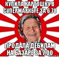 купила картошку в супермаркете за 6.70 продала дебилам на базаре за 7.00