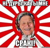 не дуры-ка ты мне сракі!