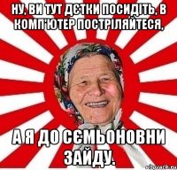 ну, ви тут дєтки посидіть, в комп'ютер постріляйтеся, а я до сємьоновни зайду.