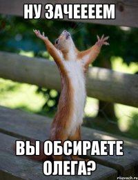 ну зачеееем вы обсираете олега?