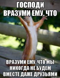 господи вразуми ему, что вразуми ему, что мы никогда не будем вместе даже друзьями