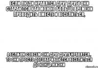 если люди нравятся друг другу они стараются как можно больше времени проводить вместе и веселиться, а если уж совсем они друг другу нравятся , то они просто договариваются веселиться до конца жизни