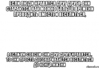 если люди нравятся друг другу, они стараются как можно больше времени проводить вместе и веселиться, а если уж совсем они друг другу нравятся , то они просто договариваются веселиться до конца жизни