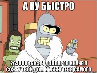 а ну быстро 265000 тысяч долларов иначе я сожгу твой дом и убью тебя самого