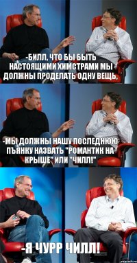 -Билл, что бы быть настоящими химстрами мы должны проделать одну вещь, -мы должны нашу последнюю пъянку назвать "Романтик на крыше" или "ЧИЛЛ!" -я чурр ЧИЛЛ!