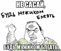 не сасай, будь мужиком блеать