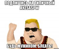 подпишись на типичный axesaspw будь мужиком, блеать!