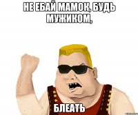 не ебай мамок, будь мужиком, блеать