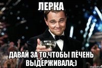 лерка давай за то,чтобы печень выдерживала;)