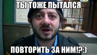 ты тоже пытался повторить за ним!?:)