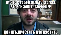 ну что с тобой делать ето уже второй залет!(с)офицер понять,простить и отпустить