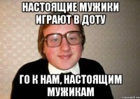 настоящие мужики играют в доту го к нам, настоящим мужикам