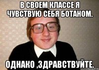 в своем классе я чувствую себя ботаном. однако ,здравствуйте.