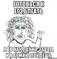 готовься к егэ,блеать а то как лох на завод и в армию пойдёшь