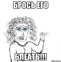 брось его блеать!!!