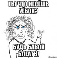 ты что несёшь уёбок? будь бабой блеать!