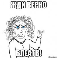 жди верно блеать!