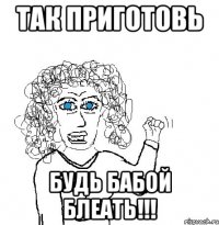 так приготовь будь бабой блеать!!!