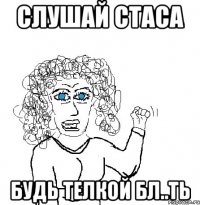 слушай стаса будь телкой бл..ть