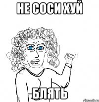 не соси хуй блять