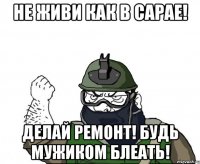 не живи как в сарае! делай ремонт! будь мужиком блеать!