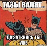 тазы валят.. да заткнись ты уже