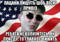 пацани пишуть шоб віскі привіз ребята не волнуйтесь, як приєду, то главноє вижить