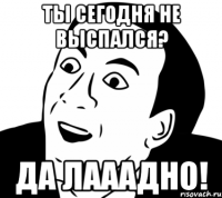 ты сегодня не выспался? да лааадно!