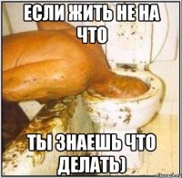 если жить не на что ты знаешь что делать)