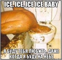 ice, ice, ice ice baby я буду тебя любить, даже когда я буду на небе