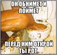 он обнимет и поймёт перед ним открой ты рот.