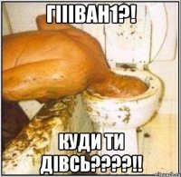 гіііван1?! куди ти дівсь???!!