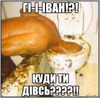 гі-і-іван!?! куди ти дівсь???!!