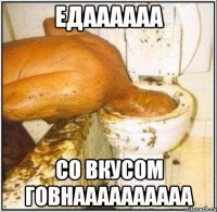 едаааааа со вкусом говнаааааааааа