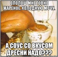 ололош мне говно жареное, холодную мочу. а соус со вкусом дресни надо???