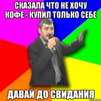 сказала что не хочу кофе - купил только себе давай до свидания