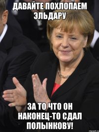 давайте похлопаем эльдару за то что он наконец-то сдал полынкову!