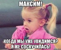 максим! когда мы уже увидимся? я же соскучилась!