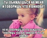 ты обижаешься на меня и говоришь что я виноват но не говоришь за что обиделась и говоришь что я не виноват, что за хуйня ?