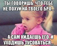 ты говоришь, что тебе не похуй на твоего бро... ... а сам кидаешь его, и уходишь тусоваться...