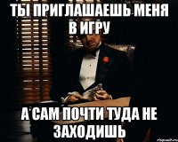 ты приглашаешь меня в игру а сам почти туда не заходишь