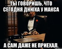 ты говоришь, что сегодня днюха у макса а сам даже не приехал.