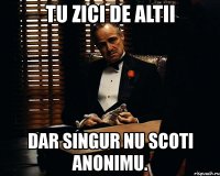 tu zici de altii dar singur nu scoti anonimu.