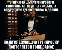 ты приходишь на тренировку и говоришь: артем,деньги забыл,на следующую треню принесу в двойне но на следующую тренировку повторяется тоже самое