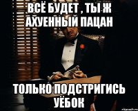 всё будет , ты ж ахуенный пацан только подстригись уёбок