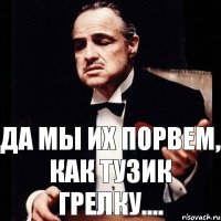 Да мы их порвем, как тузик грелку....