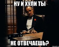 ну и хули ты не отвечаешь?